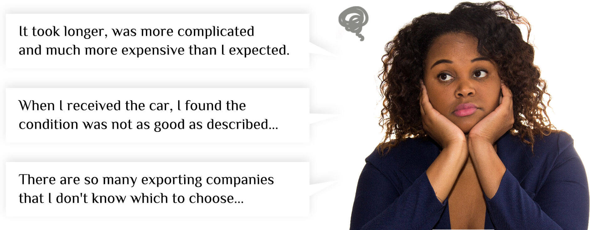 'It took longer, was more complicated and much more expensive than I expected.','When I received the car, I found the condition was not as good as described...','There are so many exporting companies that I don't know which to choose...'